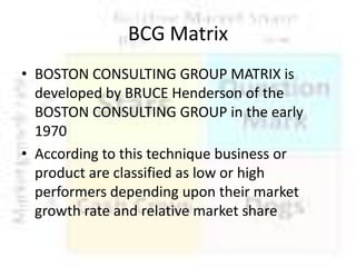 BCG Matrix
• BOSTON CONSULTING GROUP MATRIX is
developed by BRUCE Henderson of the
BOSTON CONSULTING GROUP in the early
1970
• According to this technique business or
product are classified as low or high
performers depending upon their market
growth rate and relative market share

 