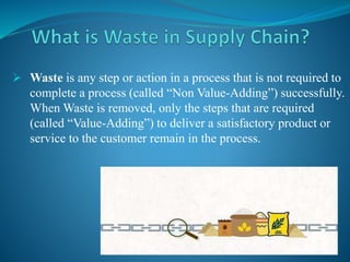  Waste is any step or action in a process that is not required to
complete a process (called “Non Value-Adding”) successfully.
When Waste is removed, only the steps that are required
(called “Value-Adding”) to deliver a satisfactory product or
service to the customer remain in the process.
 