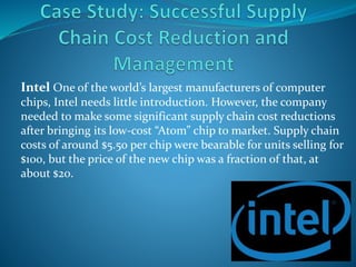 Intel One of the world’s largest manufacturers of computer
chips, Intel needs little introduction. However, the company
needed to make some significant supply chain cost reductions
after bringing its low-cost “Atom” chip to market. Supply chain
costs of around $5.50 per chip were bearable for units selling for
$100, but the price of the new chip was a fraction of that, at
about $20.
 