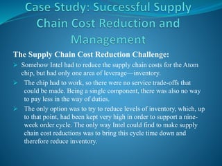 The Supply Chain Cost Reduction Challenge:
 Somehow Intel had to reduce the supply chain costs for the Atom
chip, but had only one area of leverage—inventory.
 The chip had to work, so there were no service trade-offs that
could be made. Being a single component, there was also no way
to pay less in the way of duties.
 The only option was to try to reduce levels of inventory, which, up
to that point, had been kept very high in order to support a nine-
week order cycle. The only way Intel could find to make supply
chain cost reductions was to bring this cycle time down and
therefore reduce inventory.
 