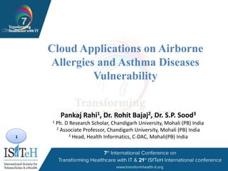 1
Cloud Applications on Airborne
Allergies and Asthma Diseases
Vulnerability
Pankaj Rahi1, Dr. Rohit Bajaj2, Dr. S.P. Sood3
1 Ph. D Research Scholar, Chandigarh University, Mohali (PB) India
2 Associate Professor, Chandigarh University, Mohali (PB) India
3 Head, Health Informatics, C-DAC, Mohali(PB) India
 