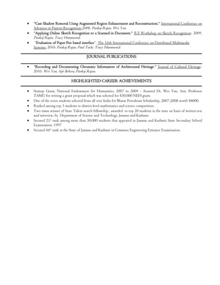 



"Cast Shadow Removal Using Augmented Region Enhancement and Reconstruction." International Conference on
Advances in Pattern Recognition-2008. Pankaj Rajan, Wei Yan.
"Applying Online Sketch Recognition to a Scanned in Document." IUI Workshop on Sketch Recognition- 2009.

Pankaj Rajan, Tracy Hammond.

“Evaluation of Paper Pen based interface”, The 16th International Conference on Distributed Multimedia
Systems- 2010. Pankaj Rajan, Paul Taele, Tracy Hammond.

JOURNAL PUBLICATIONS


"Recording and Documenting Chromatic Information of Architectural Heritage." Journal of Cultural Heritage2010. Wei Yan, Ajit Behera, Pankaj Rajan.

HIGHLIGHTED CAREER ACHIEVEMENTS







Startup Grant, National Endowment for Humanities, 2007 to 2009 - Assisted Dr. Wei Yan, Asst. Professor
TAMU for writing a grant proposal which was selected for $30,000 NEH grant.
One of the seven students selected from all over India for Bharat Petroleum Scholarship, 2007-2008 worth $8000.
Ranked among top 3 students in district level mathematics and science competition.
Two times winner of State Talent search fellowship , awarded to top 20 students in the state on basis of written test
and interview, by Department of Science and Technology, Jammu and Kashmir.
Secured 21st rank among more than 50,000 students that appeared in Jammu and Kashmir State Secondary School
Examination. 1997
Secured 44th rank in the State of Jammu and Kashmir in Common Engineering Entrance Examination.

 
