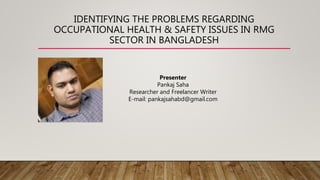 IDENTIFYING THE PROBLEMS REGARDING
OCCUPATIONAL HEALTH & SAFETY ISSUES IN RMG
SECTOR IN BANGLADESH
Presenter
Pankaj Saha
Researcher and Freelancer Writer
E-mail: pankajsahabd@gmail.com
 