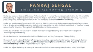 Pankaj is a seasoned Sales and Marketing Professional with 16 years of Experience across Industries like Telecom, BPO,
Manufacturing. In his professional carrier Pankaj has helped many fortune 500 companies in increasing per person
productivity using technology as a medium. He has worked for brands like Vodafone & Samsung.
Pankaj has built business from scratch in his tenure in these organizations. His Primary responsibility in Samsung was
that to develop a robust B2B ecosystem via Online, Direct and Channel Sales for North India. While in Vodafone he was
responsible for Solutions / Concept selling to 250 Vodafone Global Accounts.
Pankaj is a self starter and a hands-on person. He loves reading and listening to books on self development,
Technology, Digital Marketing.
He has 3 ventures in the domain of consulting, Marketing, Co working, Training and Concept Selling.
He currently heads a Sales & Marketing Training and Consulting organization. Pankaj is also a Technology & Business
Consulting Partner to Vodafone Idea Ltd, MyOperator, Training Partner for Amazon ATES Program & Chapter
Director of Startup Grind for Punjab and Haryana region.
Pankaj is a Digital Marketing, technology & Startup enthusiast. He loves solving sales problems using Digital Tools.
PANKA J SEHGAL
S a l e s | M a r k e t i n g | T e c h n o l o g y | C o n s u l t i n g
 