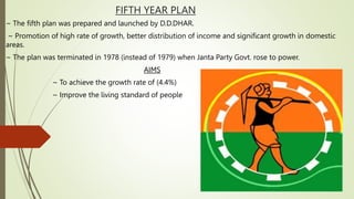 FIFTH YEAR PLAN
~ The fifth plan was prepared and launched by D.D.DHAR.
~ Promotion of high rate of growth, better distribution of income and significant growth in domestic
areas.
~ The plan was terminated in 1978 (instead of 1979) when Janta Party Govt. rose to power.
AIMS
~ To achieve the growth rate of (4.4%)
~ Improve the living standard of people
 