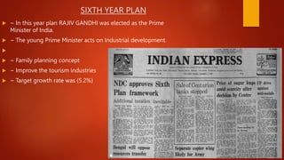 SIXTH YEAR PLAN
 ~ In this year plan RAJIV GANDHI was elected as the Prime
Minister of India.
 ~ The young Prime Minister acts on Industrial development.

 ~ Family planning concept
 ~ Improve the tourism industries
 ~ Target growth rate was (5.2%)
 