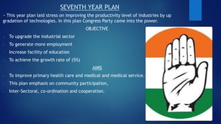 SEVENTH YEAR PLAN
~ This year plan laid stress on improving the productivity level of industries by up
gradation of technologies. In this plan Congress Party came into the power.
OBJECTIVE
- To upgrade the industrial sector
- To generate more employment
- Increase facility of education
- To achieve the growth rate of (5%)
AIMS
- To improve primary health care and medical and medical service.
- This plan emphasis on community participation,
- Inter-Sectoral, co-ordination and cooperation.
 