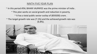 NINTH FIVE YEAR PLAN
~ In this period ATAL BIHARI VAJPAYEE was the prime minister of India .
~ This plan works on social growth and reduction in poverty.
~ It has a total public sector outlay of (859200) crore .
~ The target growth rate was (7.1%) and the achieved growth rate was
(6.8%).
 