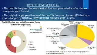 TWELFTH FIVE YEAR PLAN
~ The twelfth five year plan was the final five year plan in India, after this no
more plans were formed.
~ The original target growth rate of the twelfth five year plan was (9%) but later
it was changed by NATIONAL DEVELOPMENT COUNCIL (NDC) to (8%).
 
