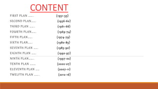 CONTENT
FIRST PLAN …….. (1951-55)
SECOND PLAN……. (1956-60)
THIRD PLAN …….. (1961-66)
FOURTH PLAN……. (1969-74)
FIFTH PLAN……. (1974-79)
SIXTH PLAN……. (1980-85)
SEVENTH PLAN ……. (1985-90)
EIGHTH PLAN ……. (1992-97)
NINTH PLAN…….. (1997-02)
TENTH PLAN ……… (2002-07)
ELEVENTH PLAN …… (2007-11)
TWELFTH PLAN …….. (2012-16)
 