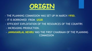 ~ THE PLANNING COMMISSION WAS SET UP IN MARCH 1950.
~ IT IS BORROWED FROM USSR
~ EFFICIENT EXPLOITATION OF THE RESOURCES OF THE COUNTRY.
~ INCREASING PRODUCTION.
~ JAWAHARLAL NEHRU WAS THE FIRST CHAIRMAN OF THE PLANNING
COMMISSION
 