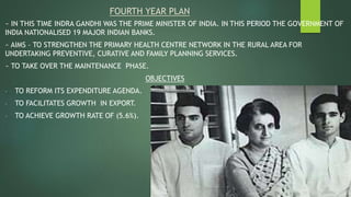 FOURTH YEAR PLAN
~ IN THIS TIME INDRA GANDHI WAS THE PRIME MINISTER OF INDIA. IN THIS PERIOD THE GOVERNMENT OF
INDIA NATIONALISED 19 MAJOR INDIAN BANKS.
~ AIMS – TO STRENGTHEN THE PRIMARY HEALTH CENTRE NETWORK IN THE RURAL AREA FOR
UNDERTAKING PREVENTIVE, CURATIVE AND FAMILY PLANNING SERVICES.
~ TO TAKE OVER THE MAINTENANCE PHASE.
OBJECTIVES
- TO REFORM ITS EXPENDITURE AGENDA.
- TO FACILITATES GROWTH IN EXPORT.
- TO ACHIEVE GROWTH RATE OF (5.6%).
 