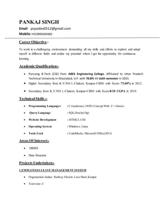 PANKAJ SINGH
Email :psyadav0512@gmail.com
Mobile:+919899369482
CareerObjective:-
To work in a challenging environment demanding all my skills and efforts to explore and adapt
myself in different fields and realize my potential where I get the opportunity for continuous
learning.
Academic Qualification:-
 Pursuing B-Tech (CSE) from ABES Engineering College, Affiliated to Uttar Pradesh
Technical University in Ghaziabad, U.P. with 70.8% till sixth semester in 2015.
 Higher Secondary from K.V.NO.1, Chakeri, Kanpur-CBSE with Score: 73.60% in 2012.
 Secondary from K.V.NO.1, Chakeri, Kanpur-CBSE with Score:8/10 CGPA in 2010.
TechnicalSkills :-
 Programming Languages : C (moderate), OOPs Concept With C++(basic)
 Query Language : SQL,Oracle(10g)
 Website Development : HTML5, CSS
 Operating System : Windows, Linux
 Tools Used : CodeBlocks, Microsoft Office(2013)
Areas Of Interset:-
 DBMS
 Data Structure
Projects Undertaken:-
1.EMPLOYEES LEAVE MANAGEMENT SYSTEM
 Organization:-Indian Railway Electric Loco Shed ,Kanpur
 Team size:-2
 