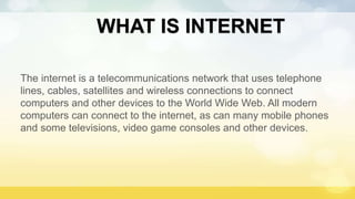 WHAT IS INTERNET
The internet is a telecommunications network that uses telephone
lines, cables, satellites and wireless connections to connect
computers and other devices to the World Wide Web. All modern
computers can connect to the internet, as can many mobile phones
and some televisions, video game consoles and other devices.
 