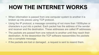 HOW THE INTERNET WORKS
• When information is passed from one computer system to another it is
broken up into pieces using TCP protocol.
• Using the IP protocol, a message consisting of not more than 1500bytes or
characters is put into a packet. Each packet has the address of the sender
and receiver and the destination. These addresses are called IP addresses.
• The packets are passed from one network to another until they reach their
destination. At the desesintion the TCP software reassembles the packets
into a complete message.
• If the packets are lost or damaged , a request is sent to resend them.
 