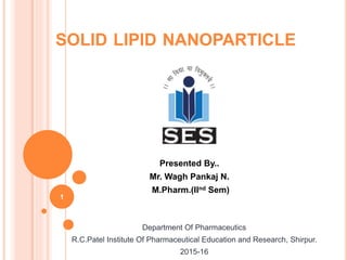 SOLID LIPID NANOPARTICLE
Presented By..
Mr. Wagh Pankaj N.
M.Pharm.(IInd Sem)
1
Department Of Pharmaceutics
R.C.Patel Institute Of Pharmaceutical Education and Research, Shirpur.
2015-16
 