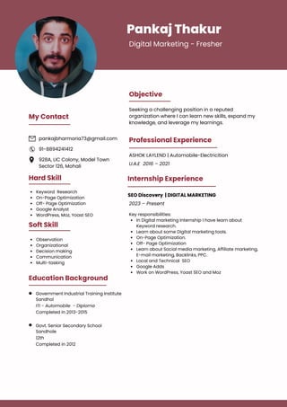 Pankaj Thakur
Digital Marketing - Fresher
Objective
Professional Experience
Seeking a challenging position in a reputed
organization where I can learn new skills, expand my
knowledge, and leverage my learnings.
Hard Skill
Keyword Research
On-Page Optimization
Off- Page Optimization
Google Analyst
WordPress, Moz, Yoast SEO
Soft Skill
Observation
Organizational
Decision making
Communication
Multi-tasking
Education Background
Government Industrial Training Institute
Sandhol
ITI - Automobile - Diploma
Completed in 2013-2015
Govt. Senior Secondary School
Sandhole
12th
Completed in 2012
My Contact
pankajbharmoria73@gmail.com
928A, LIC Colony, Model Town
Sector 126, Mohali
91-8894241412
ASHOK LAYLEND | Automobile-Electricition
U.A.E 2016 – 2021
2023 – Present
In Digital marketing Internship I have learn about
Keyword research.
Learn about some Digital marketing tools.
On-Page Optimization.
Off- Page Optimization
Learn about Social media marketing, Affiliate marketing,
E-mail marketing, Backlinks, PPC.
Local and Technical SEO
Google Adds
Work on WordPress, Yoast SEO and Moz
Key responsibilities:
Internship Experience
SEO Discovery | DIGITAL MARKETING
 
