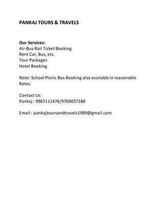 PANKAJ TOURS & TRAVELS
Our Services:
Air-Bus-Rail Ticket Booking
Rent Car, Bus, etc.
Tour Packages
Hotel Booking
Note: School Picnic Bus Booking also availablein reasonable
Rates.
Contact Us:
Pankaj : 9967111476/9769037188
Email : pankajtoursandtravels1989@gmail.com
 