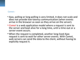• Ajax, polling or long polling is very limited, it does not scale and
does not provide low-latency communication (when events
arrive in the browser as soon as they arrive on the server).
• Comet is a web application model where a request is sent to
the server and kept alive for a long time, until a time-out or a
server event occurs.
• When the request is completed, another long-lived Ajax
request is sent to wait for other server events. With Comet,
web servers can send the data to the client, without having to
explicitly request it.
Comet:-
 