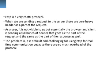 • Http is a very chatti protocol.
• When we are sending a request to the server there are very heavy
header as a part of the request.
• As a user, it is not visible to us but essentially the browser and client
is sending a full bunch of header that goes as the part of the
request and the same as the part of the response as well.
• The problem is, it is difficult and challenging for using http for real
time communication because there are so much overhead of the
protocol.
 