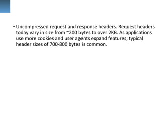 • Uncompressed request and response headers. Request headers
today vary in size from ~200 bytes to over 2KB. As applications
use more cookies and user agents expand features, typical
header sizes of 700-800 bytes is common.
 