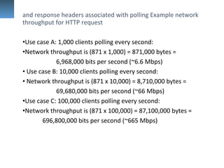 and response headers associated with polling Example network
throughput for HTTP request
•Use case A: 1,000 clients polling every second:
•Network throughput is (871 x 1,000) = 871,000 bytes =
6,968,000 bits per second (~6.6 Mbps)
• Use case B: 10,000 clients polling every second:
• Network throughput is (871 x 10,000) = 8,710,000 bytes =
69,680,000 bits per second (~66 Mbps)
•Use case C: 100,000 clients polling every second:
•Network throughput is (871 x 100,000) = 87,100,000 bytes =
696,800,000 bits per second (~665 Mbps)
 