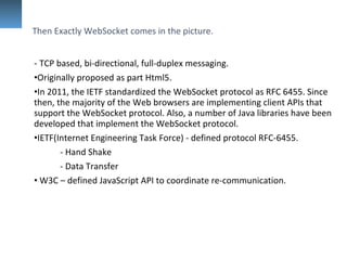 - TCP based, bi-directional, full-duplex messaging.
•Originally proposed as part Html5.
•In 2011, the IETF standardized the WebSocket protocol as RFC 6455. Since
then, the majority of the Web browsers are implementing client APIs that
support the WebSocket protocol. Also, a number of Java libraries have been
developed that implement the WebSocket protocol.
•IETF(Internet Engineering Task Force) - defined protocol RFC-6455.
- Hand Shake
- Data Transfer
• W3C – defined JavaScript API to coordinate re-communication.
Then Exactly WebSocket comes in the picture.
 