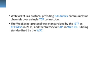 • WebSocket is a protocol providing full-duplex communication 
channels over a single TCP connection. 
• The WebSocket protocol was standardized by the IETF as 
RFC 6455 in 2011, and the WebSocket API in Web IDL is being 
standardized by the W3C.
 