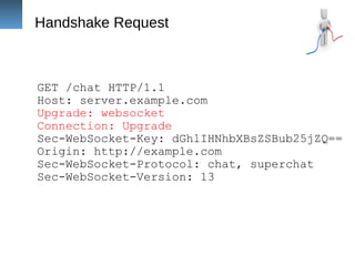 Handshake Request
GET /chat HTTP/1.1
Host: server.example.com
Upgrade: websocket
Connection: Upgrade
Sec-WebSocket-Key: dGhlIHNhbXBsZSBub25jZQ==
Origin: http://example.com
Sec-WebSocket-Protocol: chat, superchat
Sec-WebSocket-Version: 13
 