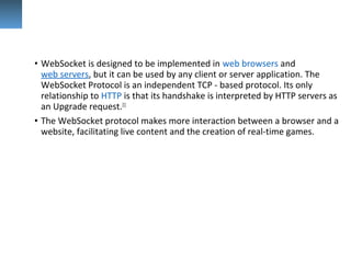 • WebSocket is designed to be implemented in web browsers and 
web servers, but it can be used by any client or server application. The 
WebSocket Protocol is an independent TCP - based protocol. Its only 
relationship to HTTP is that its handshake is interpreted by HTTP servers as 
an Upgrade request.[1]
 
• The WebSocket protocol makes more interaction between a browser and a 
website, facilitating live content and the creation of real-time games.
 