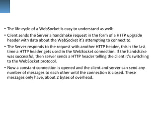 • The life cycle of a WebSocket is easy to understand as well:
• Client sends the Server a handshake request in the form of a HTTP upgrade 
header with data about the WebSocket it’s attempting to connect to.
• The Server responds to the request with another HTTP header, this is the last 
time a HTTP header gets used in the WebSocket connection. If the handshake 
was successful, then server sends a HTTP header telling the client it’s switching 
to the WebSocket protocol.
• Now a constant connection is opened and the client and server can send any 
number of messages to each other until the connection is closed. These 
messages only have, about 2 bytes of overhead.
 