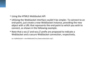 • Using the HTML5 WebSocket API
• Utilizing the WebSocket interface couldn't be simpler. To connect to an
end-point, just create a new WebSocket instance, providing the new
object with a URL that represents the end-point to which you wish to
connect, as shown in the following example.
• Note that a ws:// and wss:// prefix are proposed to indicate a
WebSocket and a secure WebSocket connection, respectively.
var myWebSocket = new WebSocket("ws://www.websockets.org");
 