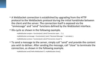 • A WebSocket connection is established by upgrading from the HTTP
protocol to the WebSockets protocol during the initial handshake between
the client and the server. The connection itself is exposed via the
"onmessage" and "send" functions defined by the WebSocket interface.
• life-cycle as shown in the following example.
myWebSocket.onopen = function(evt) { alert("Connection open ..."); };
myWebSocket.onmessage = function(evt) { alert( "Received Message: " + evt.data); };
myWebSocket.onclose = function(evt) { alert("Connection closed.");
• To send a message to the server, simply call "send" and provide the content
you wish to deliver. After sending the message, call "close" to terminate the
connection, as shown in the following example.
myWebSocket.send("Hello WebSockets!"); myWebSocket.close();
 