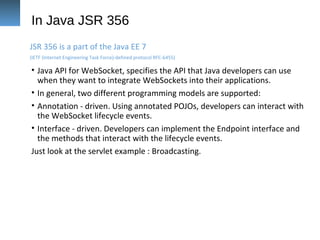 In Java JSR 356
• Java API for WebSocket, specifies the API that Java developers can use
when they want to integrate WebSockets into their applications.
• In general, two different programming models are supported:
• Annotation - driven. Using annotated POJOs, developers can interact with
the WebSocket lifecycle events.
• Interface - driven. Developers can implement the Endpoint interface and
the methods that interact with the lifecycle events.
Just look at the servlet example : Broadcasting.
JSR 356 is a part of the Java EE 7
(IETF (Internet Engineering Task Force)-defined protocol RFC-6455)
 