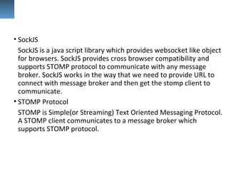 • SockJS
SockJS is a java script library which provides websocket like object
for browsers. SockJS provides cross browser compatibility and
supports STOMP protocol to communicate with any message
broker. SockJS works in the way that we need to provide URL to
connect with message broker and then get the stomp client to
communicate.
• STOMP Protocol
STOMP is Simple(or Streaming) Text Oriented Messaging Protocol.
A STOMP client communicates to a message broker which
supports STOMP protocol.
 