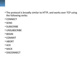 • The protocol is broadly similar to HTTP, and works over TCP using
the following verbs:
• CONNECT
• SEND
• SUBSCRIBE
• UNSUBSCRIBE
• BEGIN
• COMMIT
• ABORT
• ACK
• NACK
• DISCONNECT
 