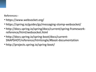 References:-
• https://www.websocket.org/
• https://spring.io/guides/gs/messaging-stomp-websocket/
• http://docs.spring.io/spring/docs/current/spring-framework-
reference/html/websocket.html
• http://docs.spring.io/spring-boot/docs/current-
SNAPSHOT/reference/htmlsingle/#boot-documentation
• http://projects.spring.io/spring-boot/
 