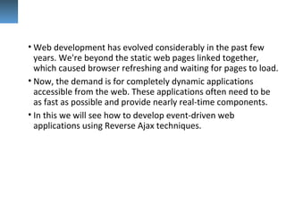 • Web development has evolved considerably in the past few
years. We're beyond the static web pages linked together,
which caused browser refreshing and waiting for pages to load.
• Now, the demand is for completely dynamic applications
accessible from the web. These applications often need to be
as fast as possible and provide nearly real-time components.
• In this we will see how to develop event-driven web
applications using Reverse Ajax techniques.
 