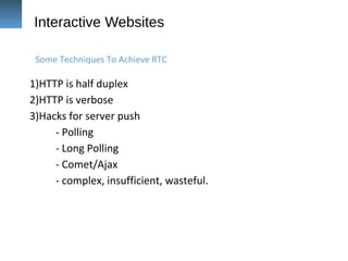 Interactive Websites
1)HTTP is half duplex
2)HTTP is verbose
3)Hacks for server push
- Polling
- Long Polling
- Comet/Ajax
- complex, insufficient, wasteful.
Some Techniques To Achieve RTC
 