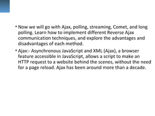 • Now we will go with Ajax, polling, streaming, Comet, and long
polling. Learn how to implement different Reverse Ajax
communication techniques, and explore the advantages and
disadvantages of each method.
• Ajax:- Asynchronous JavaScript and XML (Ajax), a browser
feature accessible in JavaScript, allows a script to make an
HTTP request to a website behind the scenes, without the need
for a page reload. Ajax has been around more than a decade.
 