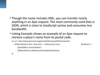 • Though the name includes XML, you can transfer nearly
anything in an Ajax request. The most commonly used data is
JSON, which is close to JavaScript syntax and consumes less
bandwidth.
• Listing Example shows an example of an Ajax request to
retrieve a place's name from its postal code.
var url = http://www.geonames.org/postalCodeLookupJSON?postalcode='
+ $('#postalCode').val() + '&country=' + $('#country').val() + '&callback=?';
$.getJSON(url, function(data) {
$('#placeName').val(data.postalcodes[0].placeName);
});
 