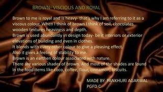 BROWN- VISCIOUS AND ROYAL
MADE BY: PANKHURI AGARWAL
PGFD C
Brown to me is royal and is heavy- that’s why I am referring to it as a
viscous colour. When I think of brown I think of soil, chocolates
wooden textures heaviness and depth.
Brown is used abundantly in design today- be it interiors or exterior
elevations of building and even in clothes.
It blends with every other colour to give a pleasing effect.
Also it gives a feeling of stability to me.
Brown is an earthen colour associated with nature.
There are various shades of brown. And most of the shades are found
in the food items like coco, coffee, flour, cinnamon, biscuits.
 