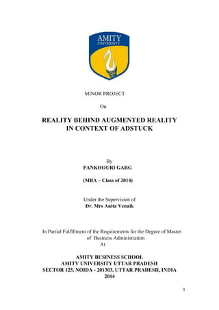 MINOR PROJECT
On

REALITY BEHIND AUGMENTED REALITY
IN CONTEXT OF ADSTUCK

By
PANKHOURI GARG
(MBA – Class of 2014)

Under the Supervision of
Dr. Mrs Anita Venaik

In Partial Fulfillment of the Requirements for the Degree of Master
of Business Administration
At
AMITY BUSINESS SCHOOL
AMITY UNIVERSITY UTTAR PRADESH
SECTOR 125, NOIDA - 201303, UTTAR PRADESH, INDIA
2014
1	
  
	
  

 