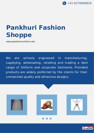 +91-8376808829
Pankhuri Fashion
Shoppe
www.pankhuriuniform.com
We are actively engrossed in manufacturing,
supplying, wholesaling, retailing and trading a best
range of Uniform and corporate Garments. Provided
products are widely preferred by the clients for their
unmatched quality and attractive designs.
 