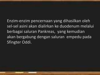 Enzim-enzim pencernaan yang dihasilkan oleh
sel-sel asini akan dialirkan ke duodenum melalui
berbagai saluran Pankreas, yang kemudian
akan bergabung dengan saluran empedu pada
Sfingter Oddi.
 