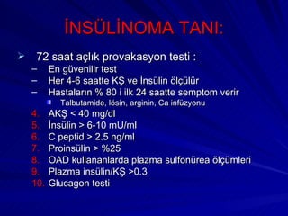 İNSÜLİNOMA TANI:
    72 saat açlık provakasyon testi :
    –     En güvenilir test
    –     Her 4-6 saatte KŞ ve İnsülin ölçülür
    –     Hastaların % 80 i ilk 24 saatte semptom verir
            Talbutamide, lösin, arginin, Ca infüzyonu
    4.    AKŞ < 40 mg/dl
    5.    İnsülin > 6-10 mU/ml
    6.    C peptid > 2.5 ng/ml
    7.    Proinsülin > %25
    8.    OAD kullananlarda plazma sulfonürea ölçümleri
    9.    Plazma insülin/KŞ >0.3
    10.   Glucagon testi
 