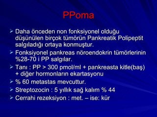 PPoma
 Daha önceden non fonksiyonel olduğu
  düşünülen birçok tümörün Pankreatik Polipeptit
  salgıladığı ortaya konmuştur.
 Fonksiyonel pankreas nöroendokrin tümörlerinin
  %28-70 i PP salgılar.
 Tanı : PP > 300 pmol/ml + pankreasta kitle(baş)
  + diğer hormonların ekartasyonu
 % 60 metastas mevcuttur.
 Streptozocin : 5 yıllık sağ kalım % 44
 Cerrahi rezeksiyon : met. – ise: kür
 