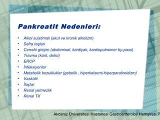 Akdeniz Üniversitesi Hastanesi Gastroenteroloji Hemşiresi P
Pankreatit Nedenleri:
• Alkol suistimali (akut ve kronik alkolizm)
• Safra taşları
• Cerrahi girişim (abdominal, kardiyak, kardiopulmoner by-pass)
• Travma (künt, delici)
• ERCP
• İnfeksiyonlar
• Metabolik bozukluklar (gebelik , hiperkalsemi-hiperparatiroidizm)
• Vaskülit
• İlaçlar
• Renal yetmezlik
• Renal TX
 