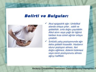 Akdeniz Üniversitesi Hastanesi Gastroenteroloji Hemşiresi P
Belirti ve Bulgular:
 Akut epigastrik ağrı: Umbilikal
alanda ortaya çıkar , sabit ve
şiddetlidir, sırta doğru yayılabilir.
Alkol alımı veya yağlı bir öğünü
takiben kısa süreli ağrılar ortaya
çıkabilir.
 Sırtüstü yatış pozisyonunda ağrı
daha şiddetli hissedilir. Hastanın
oturur pozisyon alması, ileri
doğru eğilmesi, dizlerini bükmesi
veya cenin pozisyonunu alması
ağrıyı hafifletir.
 