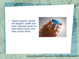 Akdeniz Üniversitesi Hastanesi Gastroenteroloji Hemşiresi P
• Yaşam bulguları, günlük
kilo değişimi, saatlik idrar
çıkışı, bağırsak sesleri ve
dışkı düzeni (sıklık, renk,
koku, kıvam) izlenir.
 